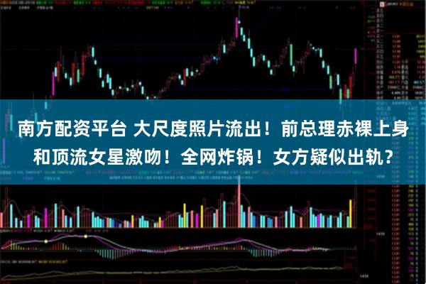 南方配资平台 大尺度照片流出！前总理赤裸上身和顶流女星激吻！全网炸锅！女方疑似出轨？