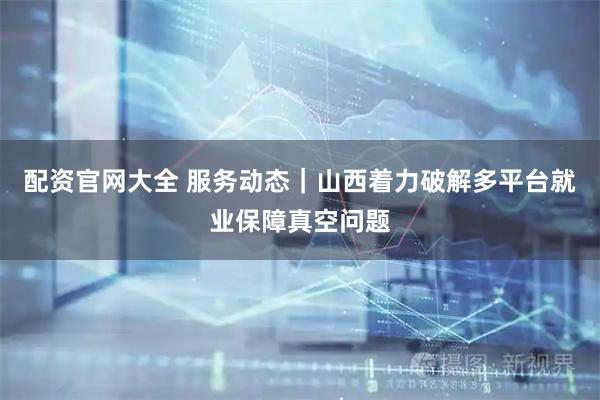配资官网大全 服务动态｜山西着力破解多平台就业保障真空问题