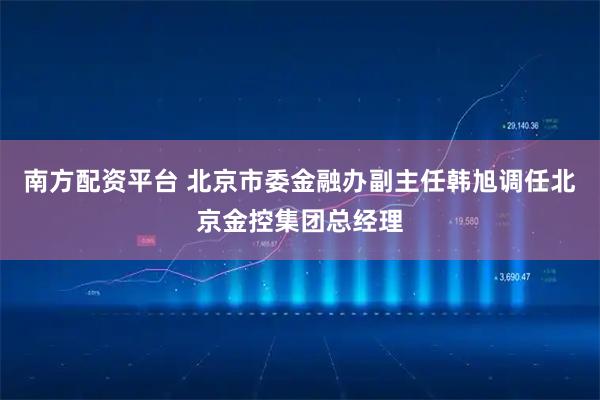 南方配资平台 北京市委金融办副主任韩旭调任北京金控集团总经理