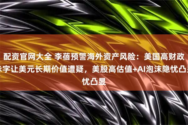 配资官网大全 李蓓预警海外资产风险：美国高财政赤字让美元长期价值遭疑，美股高估值+AI泡沫隐忧凸显