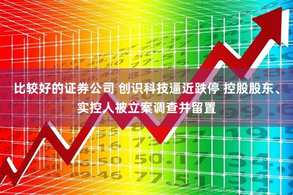 比较好的证券公司 创识科技逼近跌停 控股股东、实控人被立案调查并留置