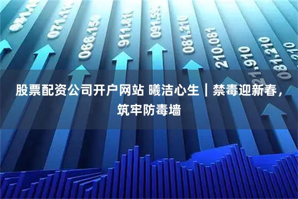 股票配资公司开户网站 曦洁心生︱禁毒迎新春，筑牢防毒墙