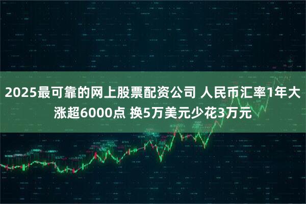 2025最可靠的网上股票配资公司 人民币汇率1年大涨超6000点 换5万美元少花3万元