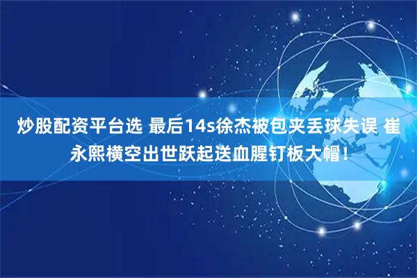 炒股配资平台选 最后14s徐杰被包夹丢球失误 崔永熙横空出世跃起送血腥钉板大帽！