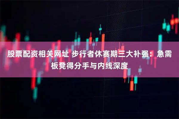 股票配资相关网址 步行者休赛期三大补强：急需板凳得分手与内线深度