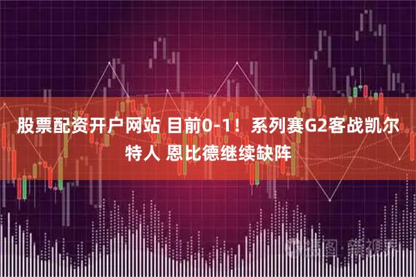 股票配资开户网站 目前0-1！系列赛G2客战凯尔特人 恩比德继续缺阵