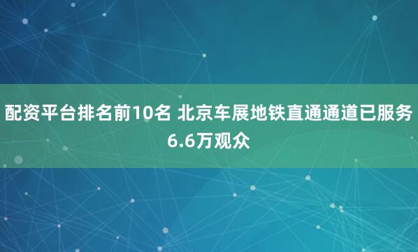 配资平台排名前10名 北京车展地铁直通通道已服务6.6万观众