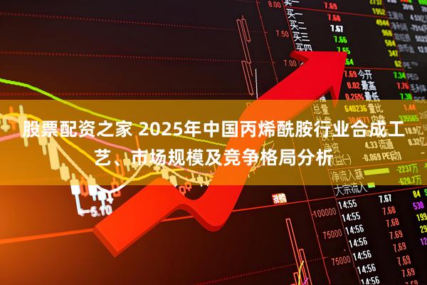 股票配资之家 2025年中国丙烯酰胺行业合成工艺、市场规模及竞争格局分析