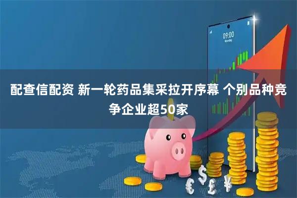 配查信配资 新一轮药品集采拉开序幕 个别品种竞争企业超50家