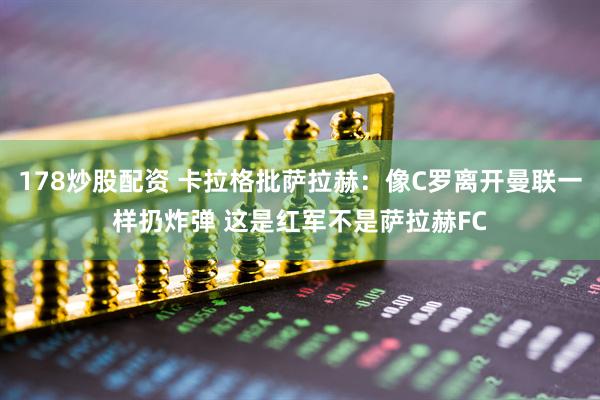 178炒股配资 卡拉格批萨拉赫：像C罗离开曼联一样扔炸弹 这是红军不是萨拉赫FC