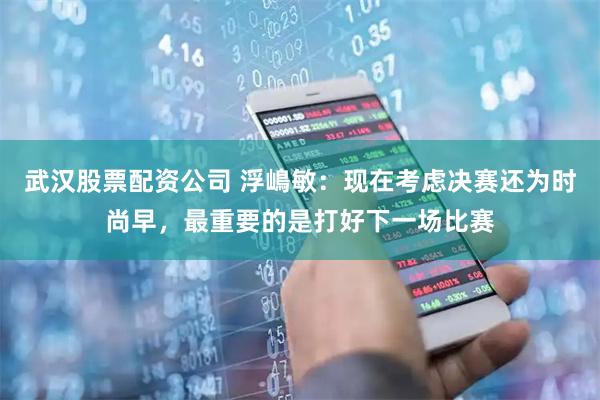 武汉股票配资公司 浮嶋敏：现在考虑决赛还为时尚早，最重要的是打好下一场比赛