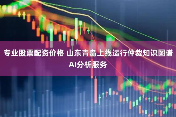 专业股票配资价格 山东青岛上线运行仲裁知识图谱AI分析服务