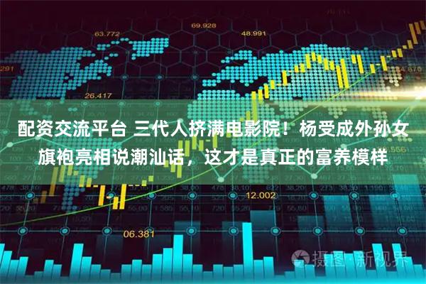配资交流平台 三代人挤满电影院！杨受成外孙女旗袍亮相说潮汕话，这才是真正的富养模样