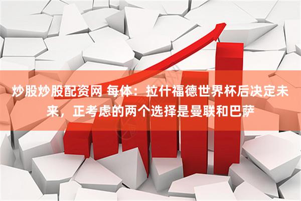炒股炒股配资网 每体:拉什福德世界杯后决定未来,正考虑的两个选择是曼联和巴萨