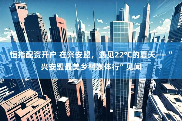 恒指配资开户 在兴安盟，遇见22℃的夏天——“兴安盟最美乡村媒体行”见闻