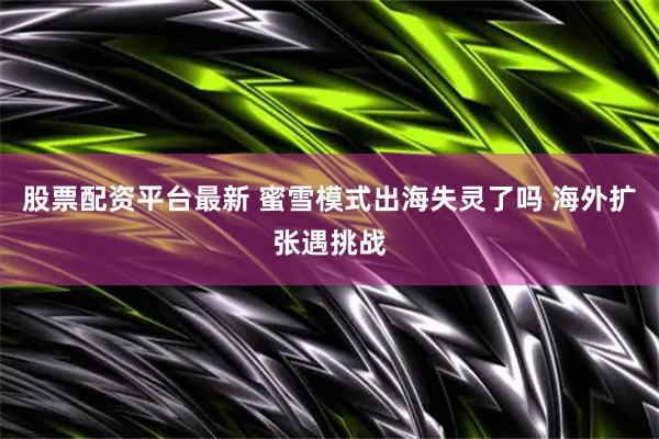 股票配资平台最新 蜜雪模式出海失灵了吗 海外扩张遇挑战