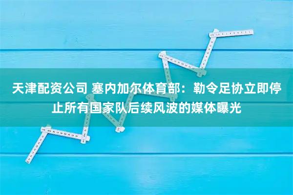 天津配资公司 塞内加尔体育部：勒令足协立即停止所有国家队后续风波的媒体曝光