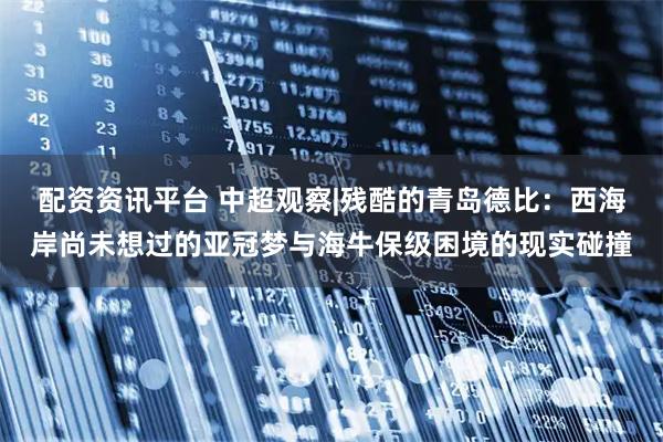 配资资讯平台 中超观察|残酷的青岛德比：西海岸尚未想过的亚冠梦与海牛保级困境的现实碰撞