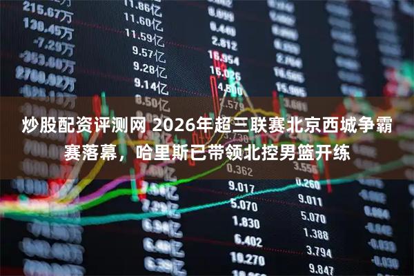 炒股配资评测网 2026年超三联赛北京西城争霸赛落幕，哈里斯已带领北控男篮开练
